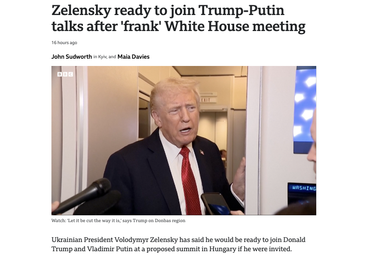 “Zelensky ready to join Trump-Putin talks after 'frank' White House meeting” https://www.bbc.com/news/articles/c93dl93v581o