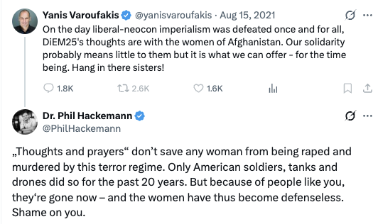 Yanis Varoufakis: On the day liberal-neocon imperialism was defeated once and for all, DiEM25's thoughts are with the women of Afghanistan. Our solidarity probably means little to them but it is what we can offer - for the time being. Hang in there sisters! https://x.com/yanisvaroufakis/status/1427012544523296774 Phil Hackemann: „Thoughts and prayers“ don’t save any woman from being raped and murdered by this terror regime. Only American soldiers, tanks and drones did so for the past 20 years. But because of people like you, they‘re gone now – and the women have thus become defenseless. Sh...