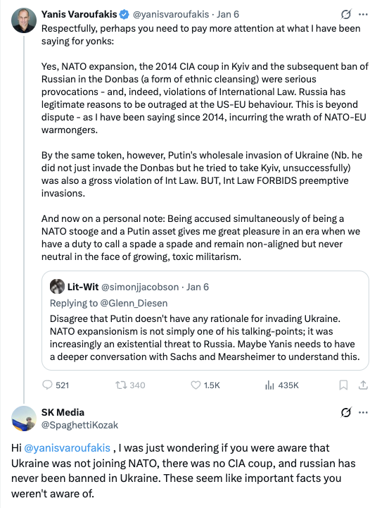 Yanis Varoufakis: Yes, NATO expansion, the 2014 CIA coup in Kyiv and the subsequent ban of Russian in the Donbas (a form of ethnic cleansing) were serious provocations - and, indeed, violations of International Law. Russia has legitimate reasons to be outraged at the US-EU behaviour. https://x.com/yanisvaroufakis/status/2008592055350743490 SK Media: Hi @yanisvaroufakis, I was just wondering if you were aware that Ukraine was not joining NATO, there was no CIA coup, and russian has never been banned in Ukraine. These seem like important facts you weren't aware of. https://x.com/SpaghettiKoz...