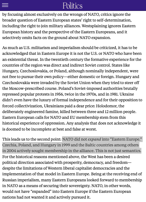 This leads us to the second point: NATO did not expand into “Eastern Europe.” Czechia, Poland, and Hungary in 1999 and the Baltic countries among others in 2004 actively sought membership in the alliance. This is not just semantics. For the historical reasons mentioned above, the West has been a desired political direction associated with prosperity, democracy, and freedom—despite the limitations of Western liberal capitalist democracies and the implementation of that model in Eastern Europe. Being at the receiving end of Russian imperialism, many Eastern Europeans looked forward to members...
